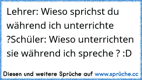 Lehrer: Wieso sprichst du während ich unterrichte ?
Schüler: Wieso unterrichten sie während ich spreche ? :D