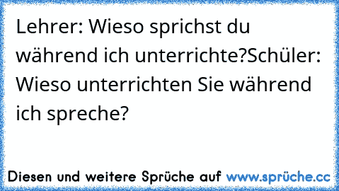 Lehrer: Wieso sprichst du während ich unterrichte?
Schüler: Wieso unterrichten Sie während ich spreche?