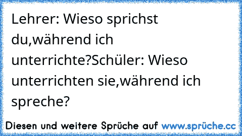 Lehrer: Wieso sprichst du,während ich unterrichte?
Schüler: Wieso unterrichten sie,während ich spreche?