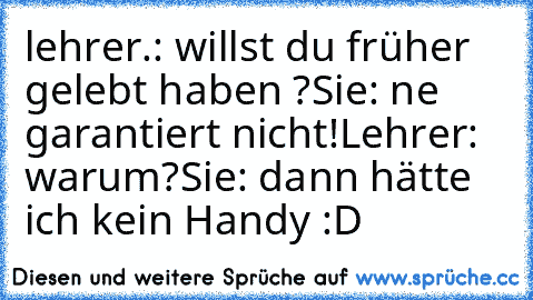 lehrer.: willst du früher gelebt haben ?
Sie: ne garantiert nicht!
Lehrer: warum?
Sie: dann hätte ich kein Handy :D