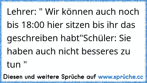 Lehrer: " Wir können auch noch bis 18:00 hier sitzen bis ihr das geschreiben habt"
Schüler: Sie haben auch nicht besseres zu tun "