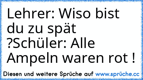 Lehrer: Wiso bist du zu spät ?
Schüler: Alle Ampeln waren rot !