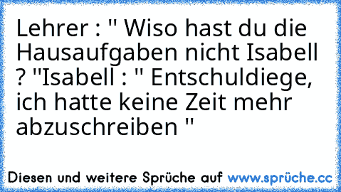 Lehrer : '' Wiso hast du die Hausaufgaben nicht Isabell ? ''
Isabell : '' Entschuldiege, ich hatte keine Zeit mehr abzuschreiben ''