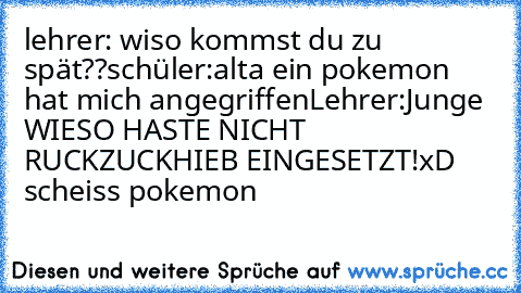 lehrer: wiso kommst du zu spät??
schüler:alta ein pokemon hat mich angegriffen
Lehrer:Junge WIESO HASTE NICHT RUCKZUCKHIEB EINGESETZT!
xD      scheiss pokemon