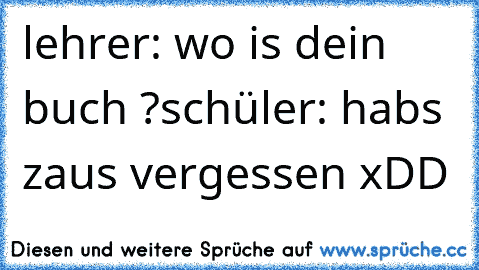 lehrer: wo is dein buch ?
schüler: habs zaus vergessen xDD