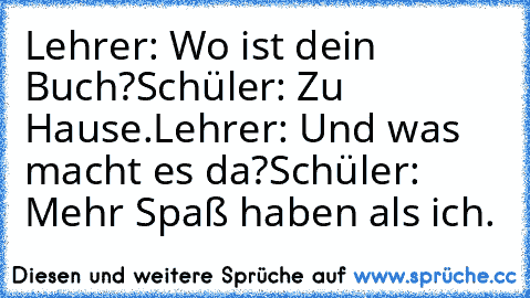 Lehrer: Wo ist dein Buch?
Schüler: Zu Hause.
Lehrer: Und was macht es da?
Schüler: Mehr Spaß haben als ich.