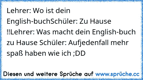 Lehrer: Wo ist dein English-buch
Schüler: Zu Hause !!
Lehrer: Was macht dein English-buch zu Hause 
Schüler: Aufjedenfall mehr spaß haben wie ich 
;DD