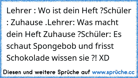 Lehrer : Wo ist dein Heft ?
Schüler : Zuhause .
Lehrer: Was macht dein Heft Zuhause ?
Schüler: Es schaut Spongebob und frisst Schokolade wissen sie ?! XD