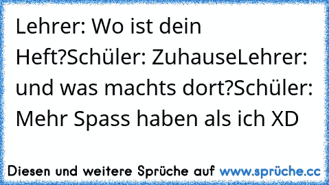 Lehrer: Wo ist dein Heft?
Schüler: Zuhause
Lehrer: und was machts dort?
Schüler: Mehr Spass haben als ich 
XD