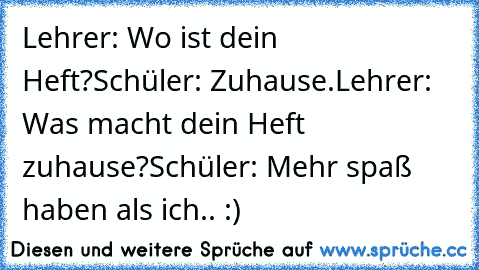 Lehrer: Wo ist dein Heft?
Schüler: Zuhause.
Lehrer: Was macht dein Heft zuhause?
Schüler: Mehr spaß haben als ich.. :)