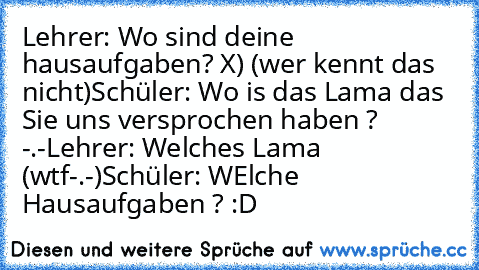 Lehrer: Wo sind deine hausaufgaben? X) (wer kennt das nicht)
Schüler: Wo is das Lama das Sie uns versprochen haben ? -.-
Lehrer: Welches Lama (wtf-.-)
Schüler: WElche Hausaufgaben ? :D