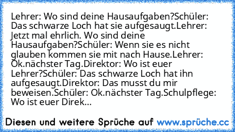 Lehrer: Wo sind deine Hausaufgaben?
Schüler: Das schwarze Loch hat sie aufgesaugt.
Lehrer: Jetzt mal ehrlich. Wo sind deine Hausaufgaben?
Schüler: Wenn sie es nicht glauben kommen sie mit nach Hause.
Lehrer: Ok.
nächster Tag.
Direktor: Wo ist euer Lehrer?
Schüler: Das schwarze Loch hat ihn aufgesaugt.
Direktor: Das musst du mir beweisen.
Schüler: Ok.
nächster Tag.
Schulpflege: Wo ist euer Direk...