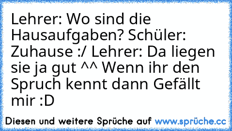 Lehrer: Wo sind die Hausaufgaben? 
Schüler: Zuhause :/ 
Lehrer: Da liegen sie ja gut ^^ 
Wenn ihr den Spruch kennt dann Gefällt mir :D