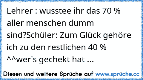 Lehrer : wusstee ihr das 70 % aller menschen dumm sind?
Schüler: Zum Glück gehöre ich zu den restlichen 40 % ^^
wer's gechekt hat ...