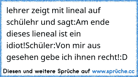 lehrer zeigt mit lineal auf schülehr und sagt:
Am ende dieses lieneal ist ein idiot!
Schüler:Von mir aus gesehen gebe ich ihnen recht!
:D