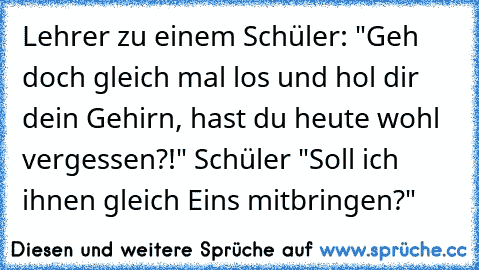 Lehrer zu einem Schüler: "Geh doch gleich mal los und hol dir dein Gehirn, hast du heute wohl vergessen?!" Schüler "Soll ich ihnen gleich Eins mitbringen?"