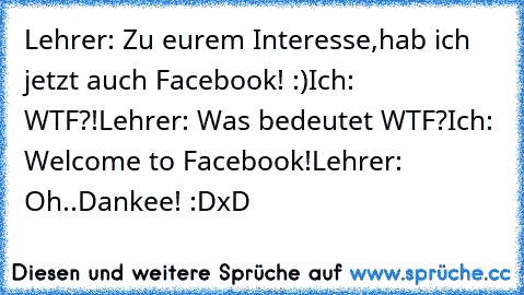 Lehrer: Zu eurem Interesse,hab ich jetzt auch Facebook! :)
Ich: WTF?!
Lehrer: Was bedeutet WTF?
Ich: Welcome to Facebook!
Lehrer: Oh..Dankee! :D
xD