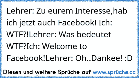 Lehrer: Zu eurem Interesse,hab ich jetzt auch Facebook! ☺
Ich: WTF?!
Lehrer: Was bedeutet WTF?
Ich: Welcome to Facebook!
Lehrer: Oh..Dankee! :D