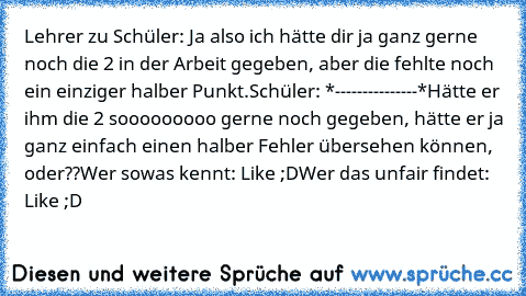 Lehrer zu Schüler: Ja also ich hätte dir ja ganz gerne noch die 2 in der Arbeit gegeben, aber die fehlte noch ein einziger halber Punkt.
Schüler: *---------------*
Hätte er ihm die 2 sooooooooo gerne noch gegeben, hätte er ja ganz einfach einen halber Fehler übersehen können, oder??
Wer sowas kennt: Like ;D
Wer das unfair findet: Like ;D