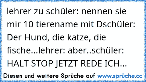 lehrer zu schüler: nennen sie mir 10 tierename mit D
schüler: Der Hund, die katze, die fische...
lehrer: aber..
schüler: HALT STOP JETZT REDE ICH...