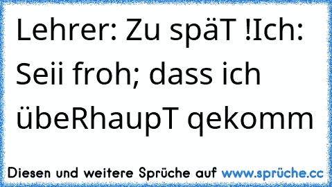 Lehrer: Zu späT !
Ich: Seii froh; dass ich übeRhaupT qekomm