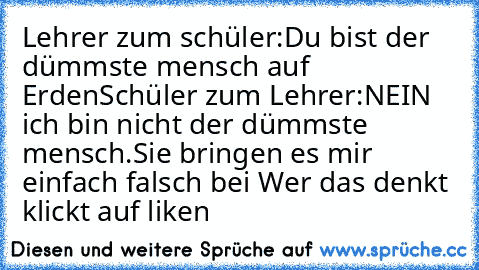 Lehrer zum schüler:Du bist der dümmste mensch auf Erden
Schüler zum Lehrer:NEIN ich bin nicht der dümmste mensch.Sie bringen es mir einfach falsch bei 
Wer das denkt klickt auf liken