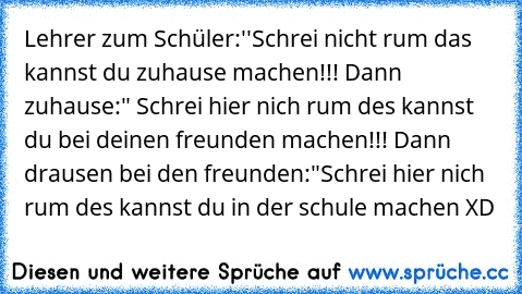 Lehrer zum Schüler:''Schrei nicht rum das kannst du zuhause machen!!! Dann zuhause:" Schrei hier nich rum des kannst du bei deinen freunden machen!!! Dann drausen bei den freunden:"Schrei hier nich rum des kannst du in der schule machen XD