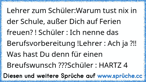 Lehrer zum Schüler:
Warum tust nix in der Schule, außer Dich auf Ferien freuen? ! 
Schüler : Ich nenne das Berufsvorbereitung !
Lehrer : Ach ja ?!! Was hast Du denn für einen Breufswunsch ???
Schüler : HARTZ 4