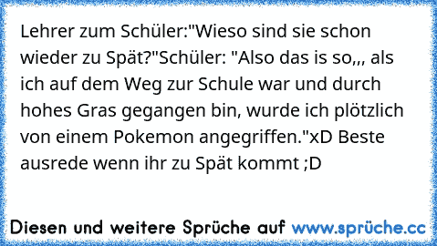 Lehrer zum Schüler:"Wieso sind sie schon wieder zu Spät?"
Schüler: "Also das is so,,, als ich auf dem Weg zur Schule war und durch hohes Gras gegangen bin, wurde ich plötzlich von einem Pokemon angegriffen."
xD Beste ausrede wenn ihr zu Spät kommt ;D