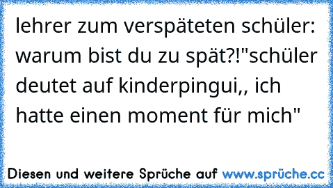 lehrer zum verspäteten schüler: warum bist du zu spät?!"
schüler deutet auf kinderpingui,, ich hatte einen moment für mich"