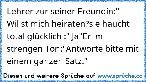 Lehrer zur seiner Freundin:" Willst mich heiraten?
sie haucht total glücklich :" Ja"
Er im strengen Ton:"Antworte bitte mit einem ganzen Satz."