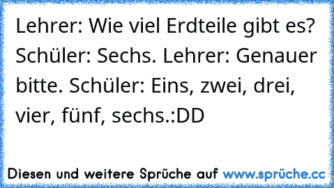 Lehrer: „Wie viel Erdteile gibt es?” Schüler: „Sechs.” Lehrer: „Genauer bitte.” Schüler: „Eins, zwei, drei, vier, fünf, sechs.”
:DD