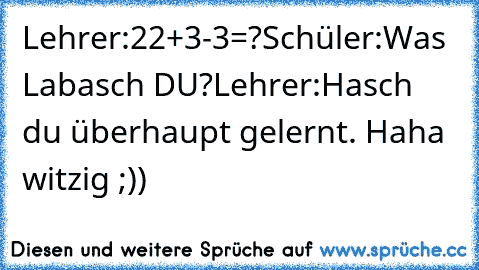 Lehrer:22+3-3=?
Schüler:Was Labasch DU?
Lehrer:Hasch du überhaupt gelernt. Haha witzig ;))