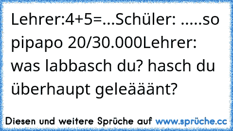 Lehrer:4+5=...
Schüler: .....so pipapo 20/30.000
Lehrer: was labbasch du? hasch du überhaupt geleääänt?