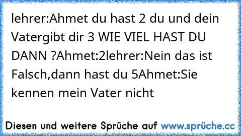 lehrer:Ahmet du hast 2€ du und dein Vatergibt dir 3€ WIE VIEL HAST DU DANN ?
Ahmet:2€
lehrer:Nein das ist Falsch,dann hast du 5€
Ahmet:Sie kennen mein Vater nicht