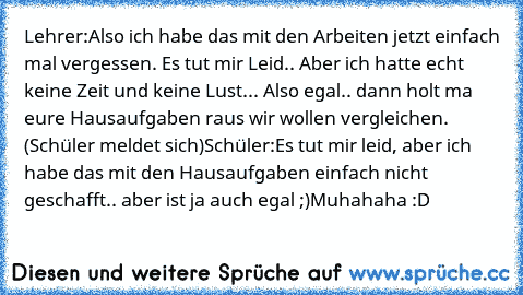 Lehrer:
Also ich habe das mit den Arbeiten jetzt einfach mal vergessen. Es tut mir Leid.. Aber ich hatte echt keine Zeit und keine Lust... Also egal.. dann holt ma eure Hausaufgaben raus wir wollen vergleichen. 
(Schüler meldet sich)
Schüler:
Es tut mir leid, aber ich habe das mit den Hausaufgaben einfach nicht geschafft.. aber ist ja auch egal ;)
Muhahaha :D