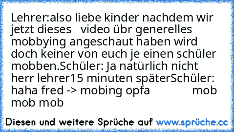 Lehrer:also liebe kinder nachdem wir jetzt dieses   video übr generelles mobbying angeschaut haben wird doch keiner von euch je einen schüler mobben.
Schüler: Ja natürlich nicht herr lehrer
15 minuten später
Schüler: haha fred -> mobing opfa
              mob mob mob