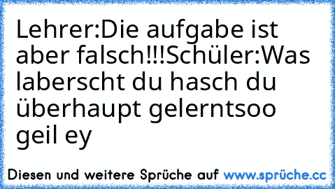 Lehrer:Die aufgabe ist aber falsch!!!
Schüler:Was laberscht du hasch du überhaupt gelernt
soo geil ey