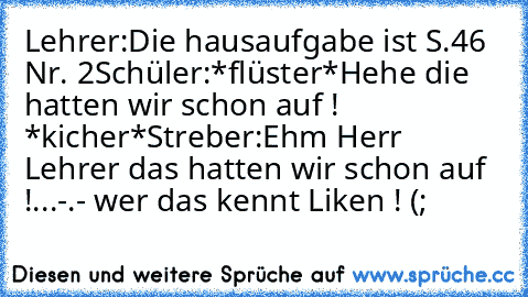 Lehrer:Die hausaufgabe ist S.46 Nr. 2
Schüler:*flüster*Hehe die hatten wir schon auf ! *kicher*
Streber:Ehm Herr Lehrer das hatten wir schon auf !
...-.- 
wer das kennt Liken ! (;