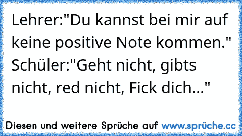 Lehrer:"Du kannst bei mir auf keine positive Note kommen." Schüler:"Geht nicht, gibts nicht, red nicht, Fick dich..."