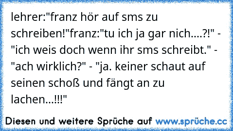 lehrer:"franz hör auf sms zu schreiben!"
franz:"tu ich ja gar nich....?!" - "ich weis doch wenn ihr sms schreibt." - "ach wirklich?" - "ja. keiner schaut auf seinen schoß und fängt an zu lachen...!!!"