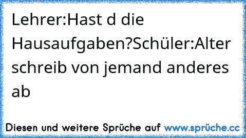 Lehrer:Hast d die Hausaufgaben?
Schüler:Alter schreib von jemand anderes ab