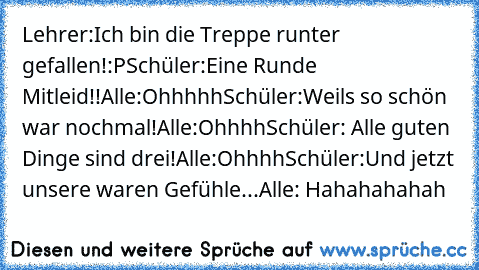 Lehrer:Ich bin die Treppe runter gefallen!:P
Schüler:Eine Runde Mitleid!!
Alle:Ohhhhh
Schüler:Weils so schön war nochmal!
Alle:Ohhhh
Schüler: Alle guten Dinge sind drei!
Alle:Ohhhh
Schüler:Und jetzt unsere waren Gefühle...
Alle: Hahahahahah