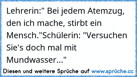 Lehrerin:" Bei jedem Atemzug, den ich mache, stirbt ein Mensch."
Schülerin: "Versuchen Sie's doch mal mit Mundwasser..."