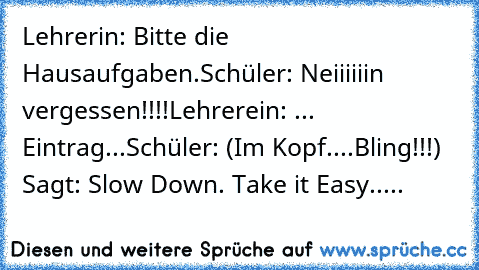 Lehrerin: Bitte die Hausaufgaben.
Schüler: Neiiiiiin vergessen!!!!
Lehrerein: ... Eintrag...
Schüler: (Im Kopf....Bling!!!) Sagt: Slow Down. Take it Easy.....