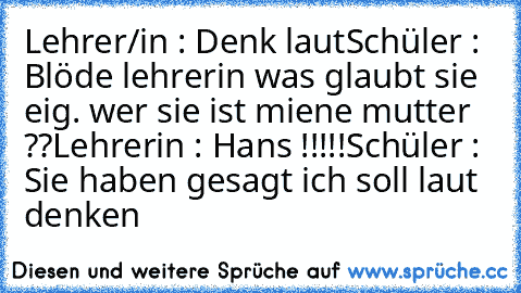 Lehrer/in : Denk laut
Schüler : Blöde lehrerin was glaubt sie eig. wer sie ist miene mutter ??
Lehrerin : Hans !!!!!
Schüler : Sie haben gesagt ich soll laut denken