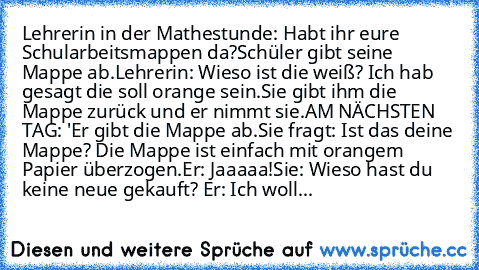 Lehrerin in der Mathestunde: Habt ihr eure Schularbeitsmappen da?
Schüler gibt seine Mappe ab.
Lehrerin: Wieso ist die weiß? Ich hab gesagt die soll orange sein.
Sie gibt ihm die Mappe zurück und er nimmt sie.
AM NÄCHSTEN TAG: '
Er gibt die Mappe ab.
Sie fragt: Ist das deine Mappe? 
Die Mappe ist einfach mit orangem Papier überzogen.
Er: Jaaaaa!
Sie: Wieso hast du keine neue gekauft? 
Er: Ich w...