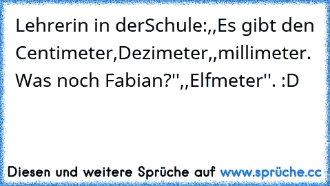 Lehrerin in derSchule:,,Es gibt den Centimeter,Dezimeter,,millimeter. Was noch Fabian?''
,,Elfmeter''. :D