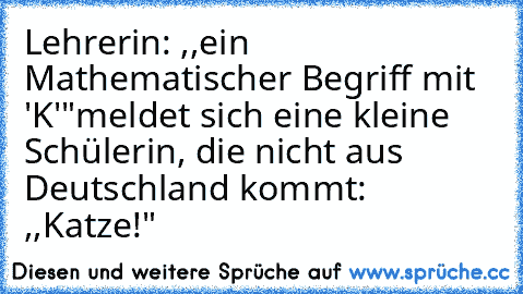 Lehrerin: ,,ein Mathematischer Begriff mit 'K'"
meldet sich eine kleine Schülerin, die nicht aus Deutschland kommt: ,,Katze!"