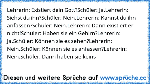 Lehrerin: Existiert dein Gott?
Schüler: Ja.
Lehrerin: Siehst du ihn?
Schüler: Nein.
Lehrerin: Kannst du ihn anfassen?
Schüler: Nein.
Lehrerin: Dann existiert er nicht!
Schüler: Haben sie ein Gehirn?
Lehrerin: Ja.
Schüler: Können sie es sehen?
Lehrerin: Nein.
Schüler: Können sie es anfassen?
Lehrerin: Nein.
Schüler: Dann haben sie keins